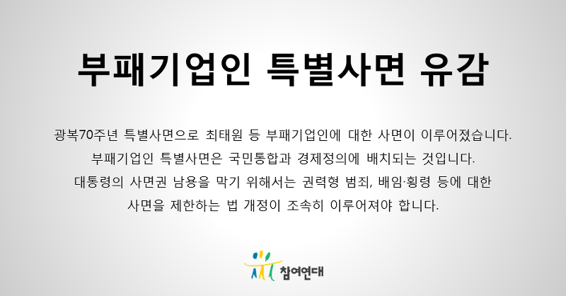 부패기업인 특별사면 유감. 광복 70주년 특별사면으로 최태원 등 부패기업인에 대한 사면이 이루어졌습니다. 부패기업인 특별사면은 국민통합과 경제정의에 배치되는 것입니다. 대통령의 사면권 남용을 막기 위해서는 권력형 범죄, 배임횡령 등에 대한 사면을 제한하는 법 개정이 조속히 이루어져야 합니다.